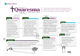 Hoje pedimos a Maria que nos
ajude a ver como nossas ações
afetam as mulheres: a
degradação ecológica coloca
as mulheres e seus filhos em
situações vulneráveis, como
doenças, tráfico, prostituição,
violência, falta de moradia e
desemprego.
8 março
Hoje pedimos a Maria que nos
ajude a ver como nossas ações
afetam as mulheres: a
degradação ecológica coloca
as mulheres e seus filhos em
situações vulneráveis, como
doenças, tráfico, prostituição,
violência, falta de moradia e
desemprego.
8 março
7 março
12 março
“Toda compra é um ato moral”
(Papa Francisco). Informe-se
sobre o impacto do seu dinheiro
na crise ecológica. Como
sugestão, assista a estes
vídeos:Make My Money Matter
Presents...No Nasty Surprises ou
EACOP: A crude reality
(Disponíveis em inglês, mas você
pode ativar as legendas
automáticas no seu idioma.)

Jesus se revela como a água
viva. Com quais coisas
materiais estou tentando
preencher um vazio
espiritual?
Fale com um amigo ou familiar
sobre a sua preocupação com o
meio ambiente e convide essa
pessoa a rezar amanhã a Via
Sacra Ecológica.
Fale com um amigo ou familiar
sobre a sua preocupação com o
meio ambiente e convide essa
pessoa a rezar amanhã a Via
Sacra Ecológica.
9 março
Reze a Via Sacra com um amigo ou familiar e compartilhe como
você sente que ela está ajudando na sua conversão ecológica.
Encontre-a no Livro de Orações do MLS, página 38.
10 março
Reze a Via Sacra com um amigo ou familiar e compartilhe como
você sente que ela está ajudando na sua conversão ecológica.
Encontre-a no Livro de Orações do MLS, página 38.
10 março
Dia Internacional 

da Mulher:
Domingo da
Quaresma:
Leia e assista uma história da
Cidade do Cabo, África do Sul.
Jane Overmeyer é uma
Animadora Laudato Si’ e
artista que inspira as pessoas a
cuidar da nossa casa comum
através da sua pintura.
Leia e assista uma história da
Cidade do Cabo, África do Sul.
Jane Overmeyer é uma
Animadora Laudato Si’ e
artista que inspira as pessoas a
cuidar da nossa casa comum
através da sua pintura.
11 março
Quaresma
C a l e n d á r i o 2 0 2 3
S e m a n a 3
“Quando somos capazes de superar o individualismo, pode-se
realmente desenvolver um estilo de vida alternativo e torna-se
possível uma mudança relevante na sociedade.” (LS 208)
Promova uma conversa
difícil sobre sua
preocupação com a
Terra: converse com a
sua comunidade sobre
uma auditoria energética
ou desinvestimento de
combustíveis fósseis.
Antes da conversa, reze
pela graça da paciência e
da escuta.

6 março
Promova uma conversa
difícil sobre sua
preocupação com a
Terra: converse com a
sua comunidade sobre
uma auditoria energética
ou desinvestimento de
combustíveis fósseis.
Antes da conversa, reze
pela graça da paciência e
da escuta.

6 março
 