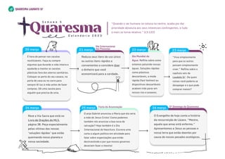 22 março
21 março
“Viva simplesmente
para que os outros
possam simplesmente
viver.” Reflita sobre o
capítulo seis da
Laudato Si’. De quais
coisas você poderia se
desapegar e o que pode
comprar menos?
23 março
“Viva simplesmente
para que os outros
possam simplesmente
viver.” Reflita sobre o
capítulo seis da
Laudato Si’. De quais
coisas você poderia se
desapegar e o que pode
comprar menos?
23 março
O anjo Gabriel anunciou a Maria que ela seria
a mãe de Jesus Cristo! Como podemos
também nós anunciar a boa nova de
salvação? Hoje também é o Dia
Internacional do Nascituro. Escreva uma
carta a algum político em atividade para
falar sobre organizações que estão
desinvestindo e por que nossos governos
deveriam fazer o mesmo!
25 março
O anjo Gabriel anunciou a Maria que ela seria
a mãe de Jesus Cristo! Como podemos
também nós anunciar a boa nova de
salvação? Hoje também é o Dia
Internacional do Nascituro. Escreva uma
carta a algum político em atividade para
falar sobre organizações que estão
desinvestindo e por que nossos governos
deveriam fazer o mesmo!
25 março
O Evangelho de hoje conta a história
da ressurreição de Lázaro. “Mestre,
aquele que amas está enfermo.”
Apresentemos a Jesus as pessoas e
nossa terra que estão doentes por
causa de nossos pecados ecológicos.

O Evangelho de hoje conta a história
da ressurreição de Lázaro. “Mestre,
aquele que amas está enfermo.”
Apresentemos a Jesus as pessoas e
nossa terra que estão doentes por
causa de nossos pecados ecológicos.

26 março
Reze a Via Sacra que está no
Livro de Orações do MLS,
página 38. Peça especialmente
pelas vítimas das nossas
‘soluções rápidas’ que estão
queimando nosso planeta e
nossa sociedade.
Reze a Via Sacra que está no
Livro de Orações do MLS,
página 38. Peça especialmente
pelas vítimas das nossas
‘soluções rápidas’ que estão
queimando nosso planeta e
nossa sociedade.
24 março
Dia Mundial da
Água: Reflita sobre como
estamos poluindo nossas
águas. Soluções rápidas
como plásticos
descartáveis, a moda
rápida (fast fashion) ou
dispositivos descartáveis ​
​
acabam indo parar em
nossos rios e oceanos.
Reduza seus itens de uso único
ou outros itens rápidos e
convenientes e considere doar
o dinheiro que você
economizará para a caridade.
Festa da Anunciação 5ºDomingo da Quaresma
Dia Internacional 

dasFlorestas
Quaresma
C a l e n d á r i o 2 0 2 3
S e m a n a 5
“Quando o ser humano se coloca no centro, acaba por dar
prioridade absoluta aos seus interesses contingentes, e tudo
o mais se torna relativo.” (LS 122)
Éhora de pensar nas sacolas
reutilizáveis. Faça ou compre
algumas que durarão a vida inteira e
ajudarão a manter as sacolas
plásticas fora dos aterros sanitários.
Coloque-as perto do seu casaco, na
porta de casa ou no carro para
sempre tê-las àmão antes de fazer
compras. Dê uma sacola para
alguém que precisa de uma.
20março
Éhora de pensar nas sacolas
reutilizáveis. Faça ou compre
algumas que durarão a vida inteira e
ajudarão a manter as sacolas
plásticas fora dos aterros sanitários.
Coloque-as perto do seu casaco, na
porta de casa ou no carro para
sempre tê-las àmão antes de fazer
compras. Dê uma sacola para
alguém que precisa de uma.
20março
 