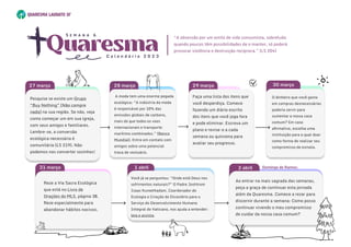 29 março
28 março
O dinheiro que você gasta
em compras desnecessárias
poderia servir para
sustentar a nossa casa
comum? Em caso
afirmativo, escolha uma
instituição para a qual doar
como forma de realizar seu
compromisso de esmola.

30 março
O dinheiro que você gasta
em compras desnecessárias
poderia servir para
sustentar a nossa casa
comum? Em caso
afirmativo, escolha uma
instituição para a qual doar
como forma de realizar seu
compromisso de esmola.

30 março
Você já se perguntou: “Onde está Deus nos
sofrimentos naturais?” O Padre Joshtrom
Isaac Kureethadam, Coordenador de
Ecologia e Criação do Dicastério para o
Serviço do Desenvolvimento Humano
Integral do Vaticano, nos ajuda a entender:
leia e assista.
1 abril
Você já se perguntou: “Onde está Deus nos
sofrimentos naturais?” O Padre Joshtrom
Isaac Kureethadam, Coordenador de
Ecologia e Criação do Dicastério para o
Serviço do Desenvolvimento Humano
Integral do Vaticano, nos ajuda a entender:
leia e assista.
1 abril
Ao entrar na mais sagrada das semanas,
peça a graça de continuar esta jornada
além da Quaresma. Comece a rezar para
discernir durante a semana: Como posso
continuar vivendo o meu compromisso
de cuidar da nossa casa comum?

Ao entrar na mais sagrada das semanas,
peça a graça de continuar esta jornada
além da Quaresma. Comece a rezar para
discernir durante a semana: Como posso
continuar vivendo o meu compromisso
de cuidar da nossa casa comum?

2 abril
Reze a Via Sacra Ecológica
que está no Livro de
Orações do MLS, página 38.
Reze especialmente para
abandonar hábitos nocivos.

Reze a Via Sacra Ecológica
que está no Livro de
Orações do MLS, página 38.
Reze especialmente para
abandonar hábitos nocivos.

31 março
Faça uma lista dos itens que
você desperdiça. Comece
fazendo um diário escrito
dos itens que você joga fora
e pode eliminar. Escreva um
plano e revise-o a cada
semana ou quinzena para
avaliar seu progresso.
A moda tem uma enorme pegada
ecológica: “A indústria da moda
é responsável por 10% das
emissões globais de carbono,
mais do que todos os voos
internacionais e transporte
marítimo combinados.” (Banco
Mundial). Entre em contato com
amigos sobre uma potencial
troca de vestuário.
Domingo de Ramos:
Quaresma
C a l e n d á r i o 2 0 2 3
S e m a n a 6
“A obsessão por um estilo de vida consumista, sobretudo
quando poucos têm possibilidades de o manter, só poderá
provocar violência e destruição recíproca.” (LS 204)
Pesquise se existe um Grupo
“Buy Nothing” (Não compre
nada) na sua região. Se não, veja
como começar um em sua igreja,
com seus amigos e familiares.
Lembre-se, a conversão
ecológica necessária é
comunitária (LS 219). Não
podemos nos converter sozinhos!
27 março
Pesquise se existe um Grupo
“Buy Nothing” (Não compre
nada) na sua região. Se não, veja
como começar um em sua igreja,
com seus amigos e familiares.
Lembre-se, a conversão
ecológica necessária é
comunitária (LS 219). Não
podemos nos converter sozinhos!
27 março
 