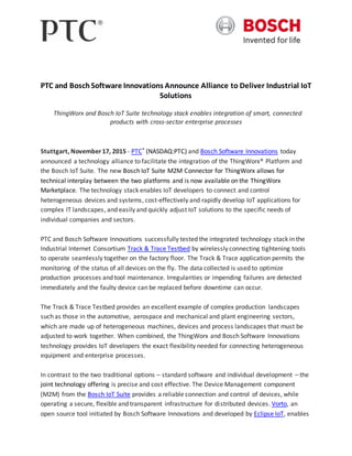 PTC and BoschSoftware Innovations Announce Alliance to Deliver Industrial IoT
Solutions
ThingWorx and Bosch IoT Suite technology stack enables integration of smart, connected
products with cross-sector enterprise processes
Stuttgart, November17, 2015 - PTC® (NASDAQ:PTC) and Bosch Software Innovations today
announced a technology alliance to facilitate the integration of the ThingWorx® Platform and
the Bosch IoT Suite. The new Bosch IoT Suite M2M Connector for ThingWorx allows for
technical interplay between the two platforms and is now available on the ThingWorx
Marketplace. The technology stack enables IoT developers to connect and control
heterogeneous devices and systems, cost-effectively and rapidly develop IoT applications for
complex IT landscapes, and easily and quickly adjust IoT solutions to the specific needs of
individual companies and sectors.
PTC and Bosch Software Innovations successfully tested the integrated technology stack in the
Industrial Internet Consortium Track & Trace Testbed by wirelessly connecting tightening tools
to operate seamlessly together on the factory floor. The Track & Trace application permits the
monitoring of the status of all devices on the fly. The data collected is used to optimize
production processes and tool maintenance. Irregularities or impending failures are detected
immediately and the faulty device can be replaced before downtime can occur.
The Track & Trace Testbed provides an excellent example of complex production landscapes
such as those in the automotive, aerospace and mechanical and plant engineering sectors,
which are made up of heterogeneous machines, devices and process landscapes that must be
adjusted to work together. When combined, the ThingWorx and Bosch Software Innovations
technology provides IoT developers the exact flexibility needed for connecting heterogeneous
equipment and enterprise processes.
In contrast to the two traditional options – standard software and individual development – the
joint technology offering is precise and cost effective. The Device Management component
(M2M) from the Bosch IoT Suite provides a reliable connection and control of devices, while
operating a secure, flexible and transparent infrastructure for distributed devices. Vorto, an
open source tool initiated by Bosch Software Innovations and developed by Eclipse IoT, enables
 