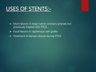 USES OF STENTS:-
 Short lesions in large native coronary arteries not
previously treated with PTCA
 Focal lesions in saphenous vein grafts
 Treatment of abrupt closure during PTCA
 