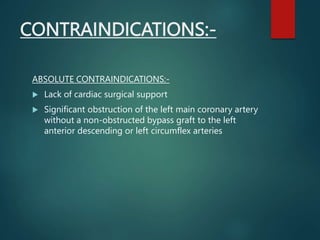 CONTRAINDICATIONS:-
ABSOLUTE CONTRAINDICATIONS:-
 Lack of cardiac surgical support
 Significant obstruction of the left main coronary artery
without a non-obstructed bypass graft to the left
anterior descending or left circumflex arteries
 
