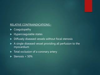 RELATIVE CONTRAINDICATIONS:-
 Coagulopathy
 Hypercoagulable states
 Diffusely diseased vessels without focal stenosis
 A single diseased vessel providing all perfusion to the
myocardium
 Total occlusion of a coronary artery
 Stenosis < 50%
 