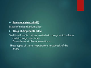  Bare metal stents (BMS)
Made of nickal titanium alloy
 Drug-eluting stents (DES)
Traditional stents that are coated with drugs which release
certain drugs over time-
Zotarolimus, sirolimus, everolimus
These types of stents help prevent re-stenosis of the
artery
 