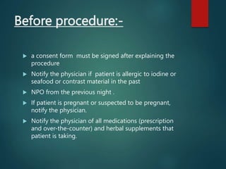 Before procedure:-
 a consent form must be signed after explaining the
procedure
 Notify the physician if patient is allergic to iodine or
seafood or contrast material in the past
 NPO from the previous night .
 If patient is pregnant or suspected to be pregnant,
notify the physician.
 Notify the physician of all medications (prescription
and over-the-counter) and herbal supplements that
patient is taking.
 