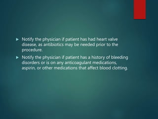  Notify the physician if patient has had heart valve
disease, as antibiotics may be needed prior to the
procedure.
 Notify the physician if patient has a history of bleeding
disorders or is on any anticoagulant medications,
aspirin, or other medications that affect blood clotting.
 