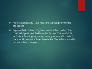  An intravenous (IV) line must be started prior to the
procedure
 Explain that patient may feel some effects when the
contrast dye is injected into the IV line. These effects
include a flushing sensation, a salty or metallic taste in
the mouth, and/or a brief headache. The effects usually
last for a few moments.
 