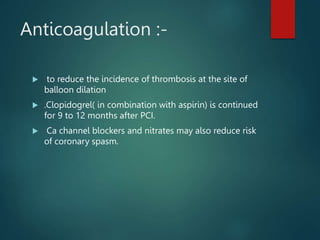 Anticoagulation :-
 to reduce the incidence of thrombosis at the site of
balloon dilation
 .Clopidogrel( in combination with aspirin) is continued
for 9 to 12 months after PCI.
 Ca channel blockers and nitrates may also reduce risk
of coronary spasm.
 