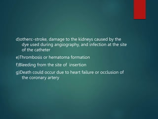 d)others:-stroke, damage to the kidneys caused by the
dye used during angiography, and infection at the site
of the catheter
e)Thrombosis or hematoma formation
f)Bleeding from the site of insertion
g)Death could occur due to heart failure or occlusion of
the coronary artery
 