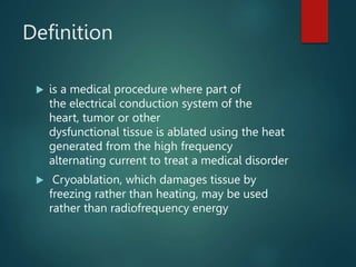 Definition
 is a medical procedure where part of
the electrical conduction system of the
heart, tumor or other
dysfunctional tissue is ablated using the heat
generated from the high frequency
alternating current to treat a medical disorder
 Cryoablation, which damages tissue by
freezing rather than heating, may be used
rather than radiofrequency energy
 