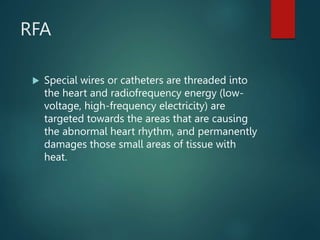RFA
 Special wires or catheters are threaded into
the heart and radiofrequency energy (low-
voltage, high-frequency electricity) are
targeted towards the areas that are causing
the abnormal heart rhythm, and permanently
damages those small areas of tissue with
heat.
 
