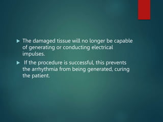  The damaged tissue will no longer be capable
of generating or conducting electrical
impulses.
 If the procedure is successful, this prevents
the arrhythmia from being generated, curing
the patient.
 