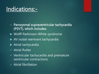 Indications:-
 Paroxysmal supraventricular tachycardia
(PSVT), which includes:
 Wolff-Parkinson-White syndrome
 AV nodal reentrant tachycardia
 Atrial tachycardia
 Atrial flutter
 Ventricular tachycardia and premature
ventricular contractions
 Atrial fibrillation
 