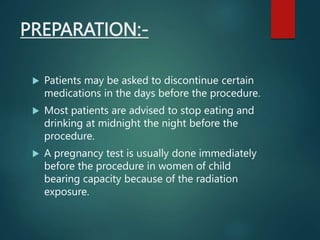 PREPARATION:-
 Patients may be asked to discontinue certain
medications in the days before the procedure.
 Most patients are advised to stop eating and
drinking at midnight the night before the
procedure.
 A pregnancy test is usually done immediately
before the procedure in women of child
bearing capacity because of the radiation
exposure.
 