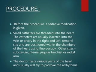 PROCEDURE:-
 Before the procedure ,a sedative medication
is given.
 Small catheters are threaded into the heart.
The catheters are usually inserted into the
vein or artery in the right and left femoral
site and are positioned within the chambers
of the heart using fluoroscopy . Other sites:-
subclavian,internal jugular brachial or radial
arm.
 The doctor tests various parts of the heart
and usually will try to provoke the arrhythmia
 