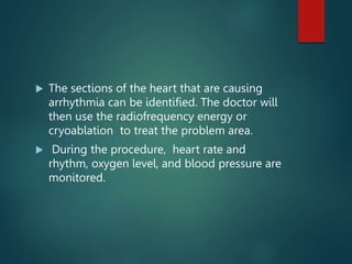  The sections of the heart that are causing
arrhythmia can be identified. The doctor will
then use the radiofrequency energy or
cryoablation to treat the problem area.
 During the procedure, heart rate and
rhythm, oxygen level, and blood pressure are
monitored.
 