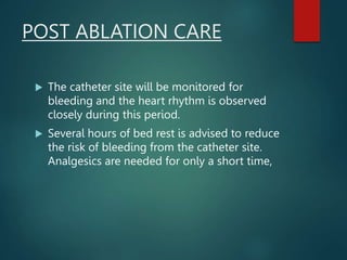 POST ABLATION CARE
 The catheter site will be monitored for
bleeding and the heart rhythm is observed
closely during this period.
 Several hours of bed rest is advised to reduce
the risk of bleeding from the catheter site.
Analgesics are needed for only a short time,
 