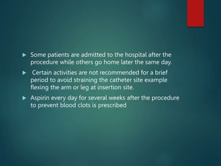  Some patients are admitted to the hospital after the
procedure while others go home later the same day.
 Certain activities are not recommended for a brief
period to avoid straining the catheter site example
flexing the arm or leg at insertion site.
 Aspirin every day for several weeks after the procedure
to prevent blood clots is prescribed
 