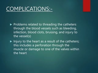 COMPLICATIONS:-
 Problems related to threading the catheters
through the blood vessels such as bleeding,
infection, blood clots, bruising, and injury to
the vessel(s)
 Injury to the heart as a result of the catheters;
this includes a perforation through the
muscle or damage to one of the valves within
the heart
 