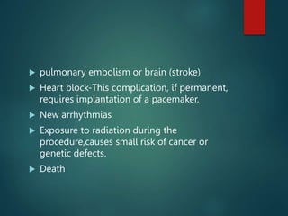  pulmonary embolism or brain (stroke)
 Heart block-This complication, if permanent,
requires implantation of a pacemaker.
 New arrhythmias
 Exposure to radiation during the
procedure,causes small risk of cancer or
genetic defects.
 Death
 