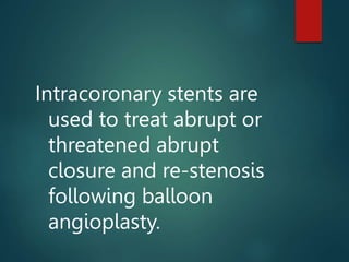 Intracoronary stents are
used to treat abrupt or
threatened abrupt
closure and re-stenosis
following balloon
angioplasty.
 