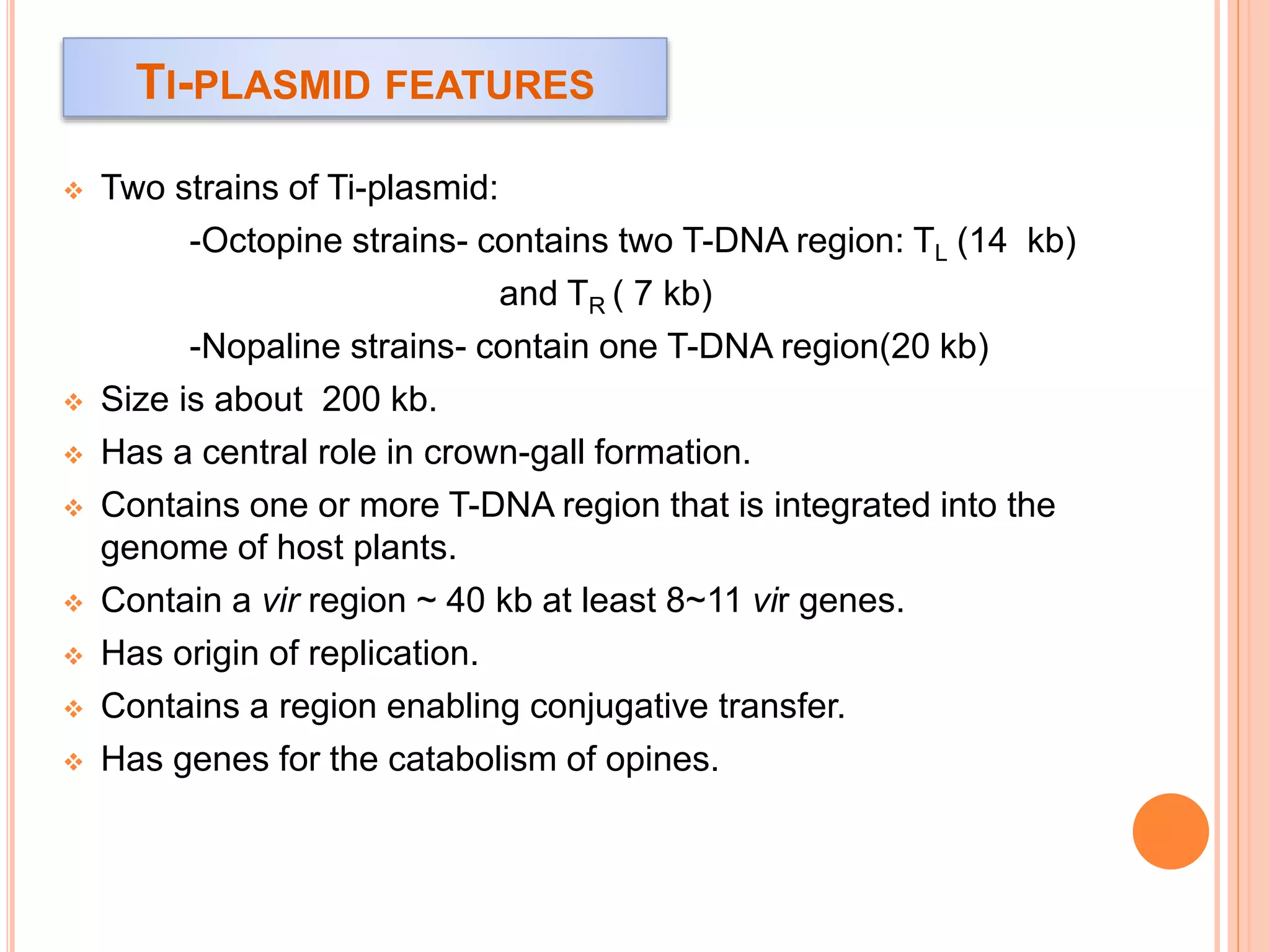 TI-PLASMID FEATURES
 Two strains of Ti-plasmid:
-Octopine strains- contains two T-DNA region: TL (14 kb)
and TR ( 7 kb)
-Nopaline strains- contain one T-DNA region(20 kb)
 Size is about 200 kb.
 Has a central role in crown-gall formation.
 Contains one or more T-DNA region that is integrated into the
genome of host plants.
 Contain a vir region ~ 40 kb at least 8~11 vir genes.
 Has origin of replication.
 Contains a region enabling conjugative transfer.
 Has genes for the catabolism of opines.
 