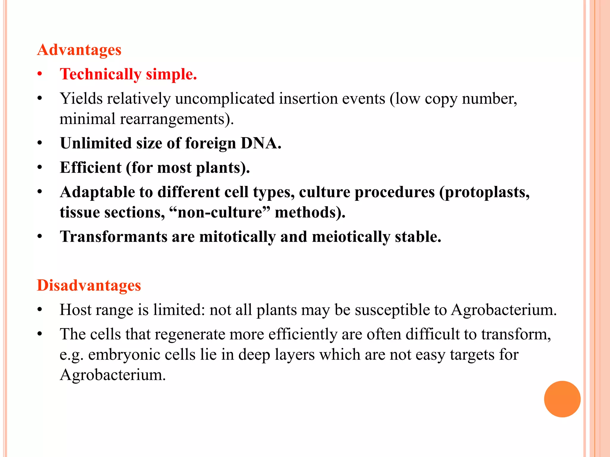 Advantages
• Technically simple.
• Yields relatively uncomplicated insertion events (low copy number,
minimal rearrangements).
• Unlimited size of foreign DNA.
• Efficient (for most plants).
• Adaptable to different cell types, culture procedures (protoplasts,
tissue sections, “non-culture” methods).
• Transformants are mitotically and meiotically stable.
Disadvantages
• Host range is limited: not all plants may be susceptible to Agrobacterium.
• The cells that regenerate more efficiently are often difficult to transform,
e.g. embryonic cells lie in deep layers which are not easy targets for
Agrobacterium.
 