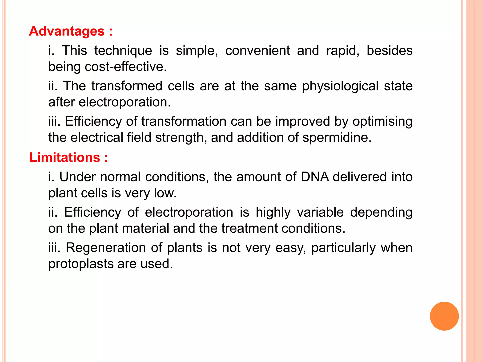 Advantages :
i. This technique is simple, convenient and rapid, besides
being cost-effective.
ii. The transformed cells are at the same physiological state
after electroporation.
iii. Efficiency of transformation can be improved by optimising
the electrical field strength, and addition of spermidine.
Limitations :
i. Under normal conditions, the amount of DNA delivered into
plant cells is very low.
ii. Efficiency of electroporation is highly variable depending
on the plant material and the treatment conditions.
iii. Regeneration of plants is not very easy, particularly when
protoplasts are used.
 