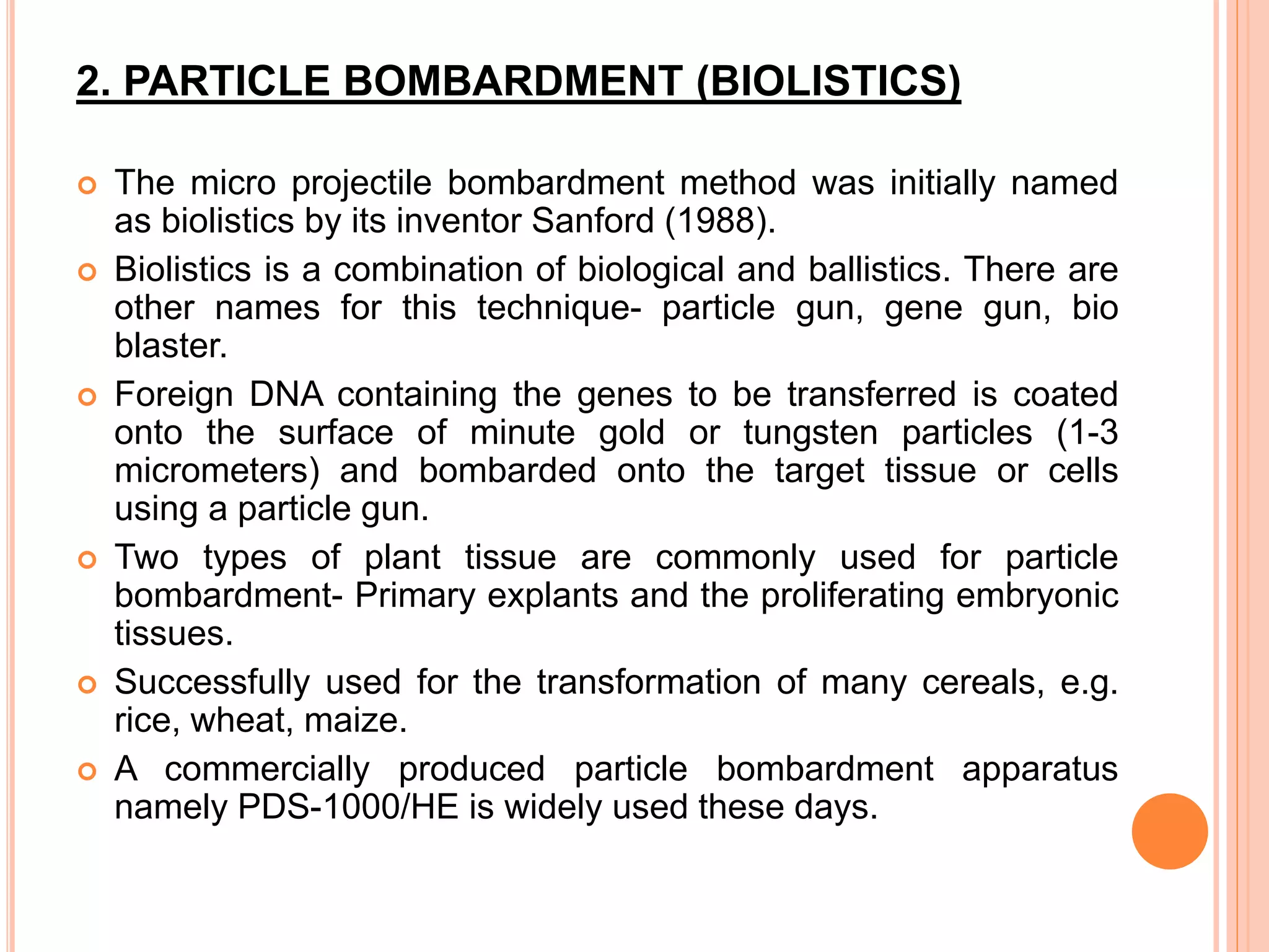 2. PARTICLE BOMBARDMENT (BIOLISTICS)
 The micro projectile bombardment method was initially named
as biolistics by its inventor Sanford (1988).
 Biolistics is a combination of biological and ballistics. There are
other names for this technique- particle gun, gene gun, bio
blaster.
 Foreign DNA containing the genes to be transferred is coated
onto the surface of minute gold or tungsten particles (1-3
micrometers) and bombarded onto the target tissue or cells
using a particle gun.
 Two types of plant tissue are commonly used for particle
bombardment- Primary explants and the proliferating embryonic
tissues.
 Successfully used for the transformation of many cereals, e.g.
rice, wheat, maize.
 A commercially produced particle bombardment apparatus
namely PDS-1000/HE is widely used these days.
 