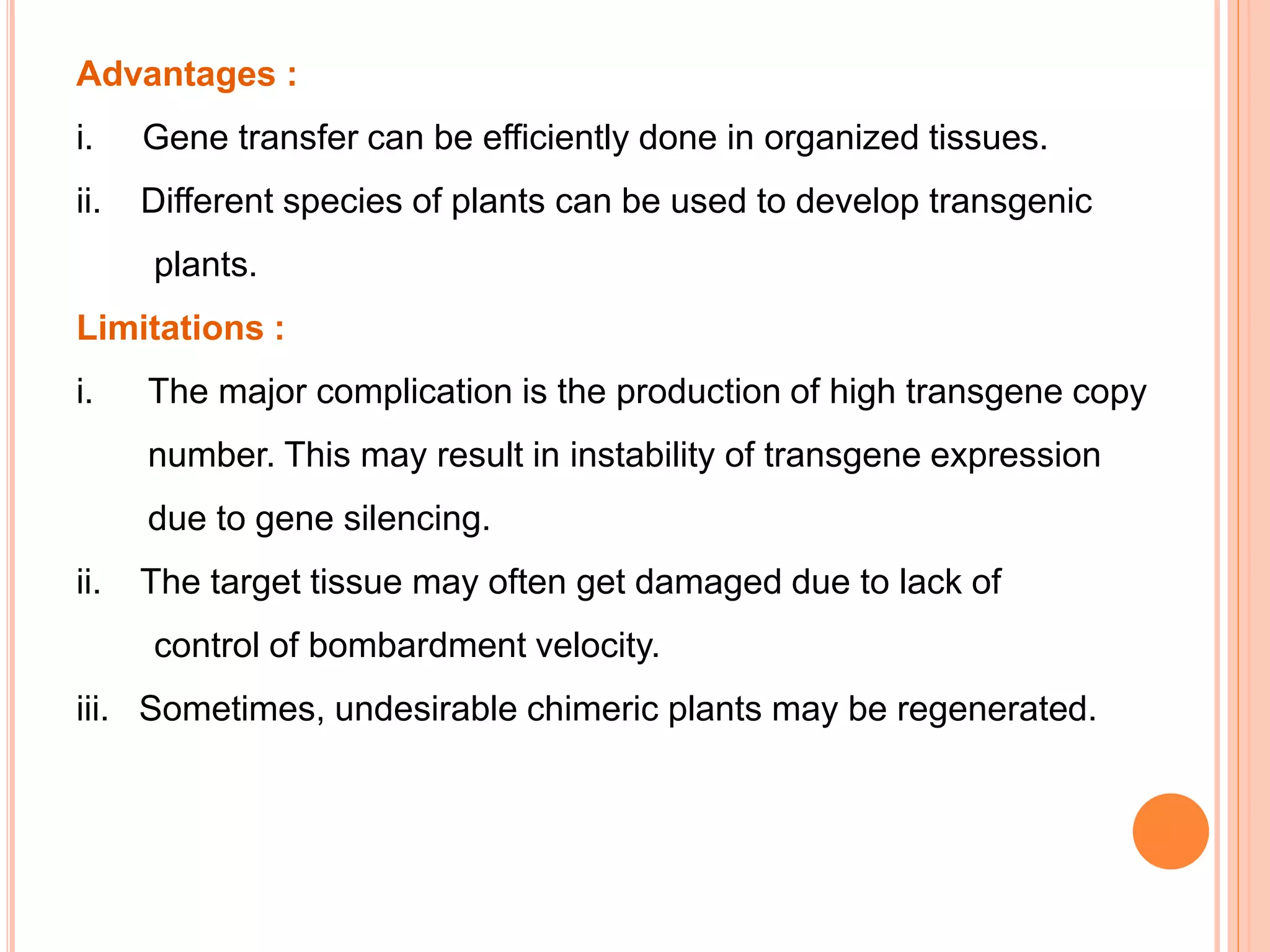 Advantages :
i. Gene transfer can be efficiently done in organized tissues.
ii. Different species of plants can be used to develop transgenic
plants.
Limitations :
i. The major complication is the production of high transgene copy
number. This may result in instability of transgene expression
due to gene silencing.
ii. The target tissue may often get damaged due to lack of
control of bombardment velocity.
iii. Sometimes, undesirable chimeric plants may be regenerated.
 