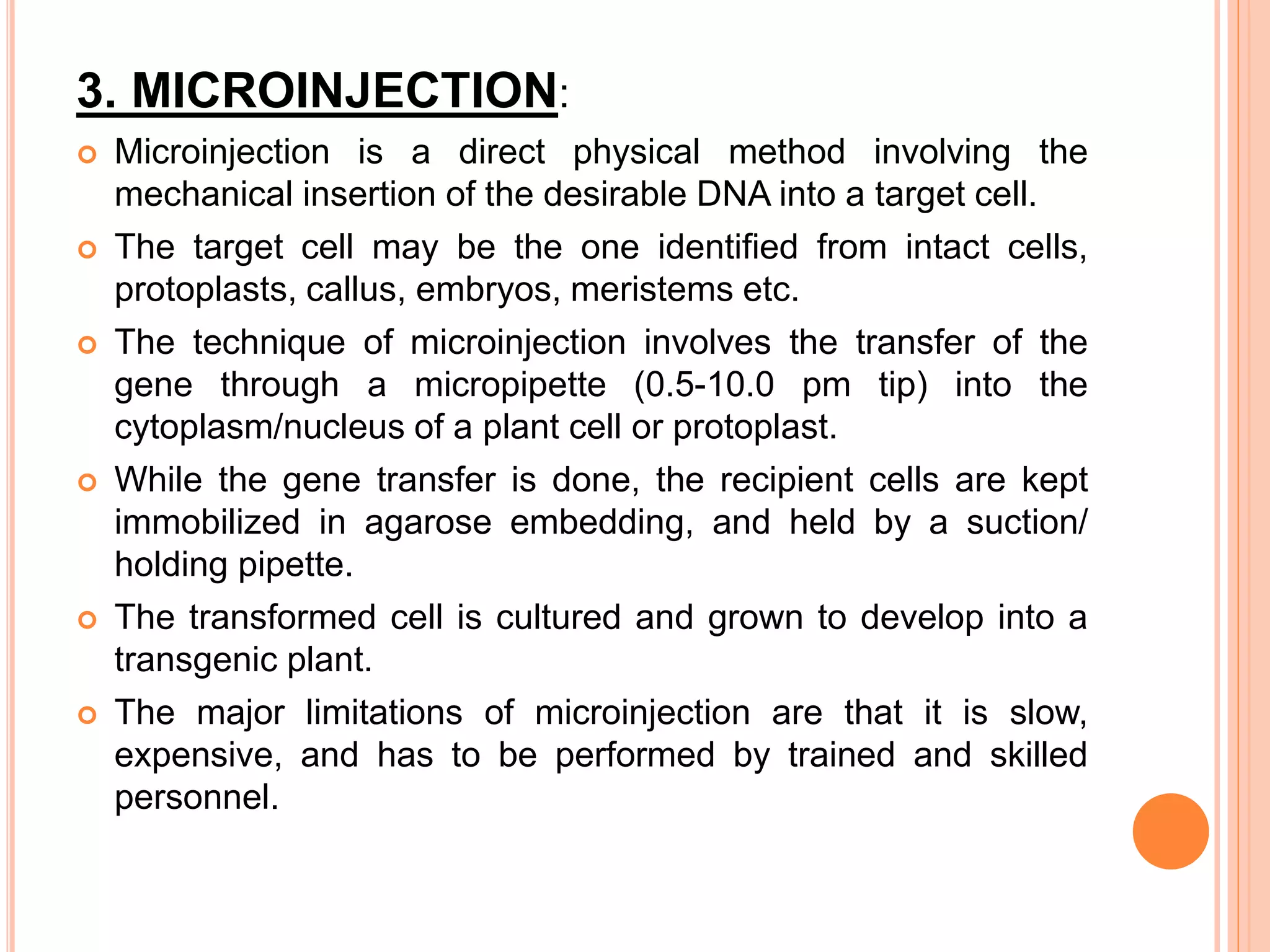 3. MICROINJECTION:
 Microinjection is a direct physical method involving the
mechanical insertion of the desirable DNA into a target cell.
 The target cell may be the one identified from intact cells,
protoplasts, callus, embryos, meristems etc.
 The technique of microinjection involves the transfer of the
gene through a micropipette (0.5-10.0 pm tip) into the
cytoplasm/nucleus of a plant cell or protoplast.
 While the gene transfer is done, the recipient cells are kept
immobilized in agarose embedding, and held by a suction/
holding pipette.
 The transformed cell is cultured and grown to develop into a
transgenic plant.
 The major limitations of microinjection are that it is slow,
expensive, and has to be performed by trained and skilled
personnel.
 