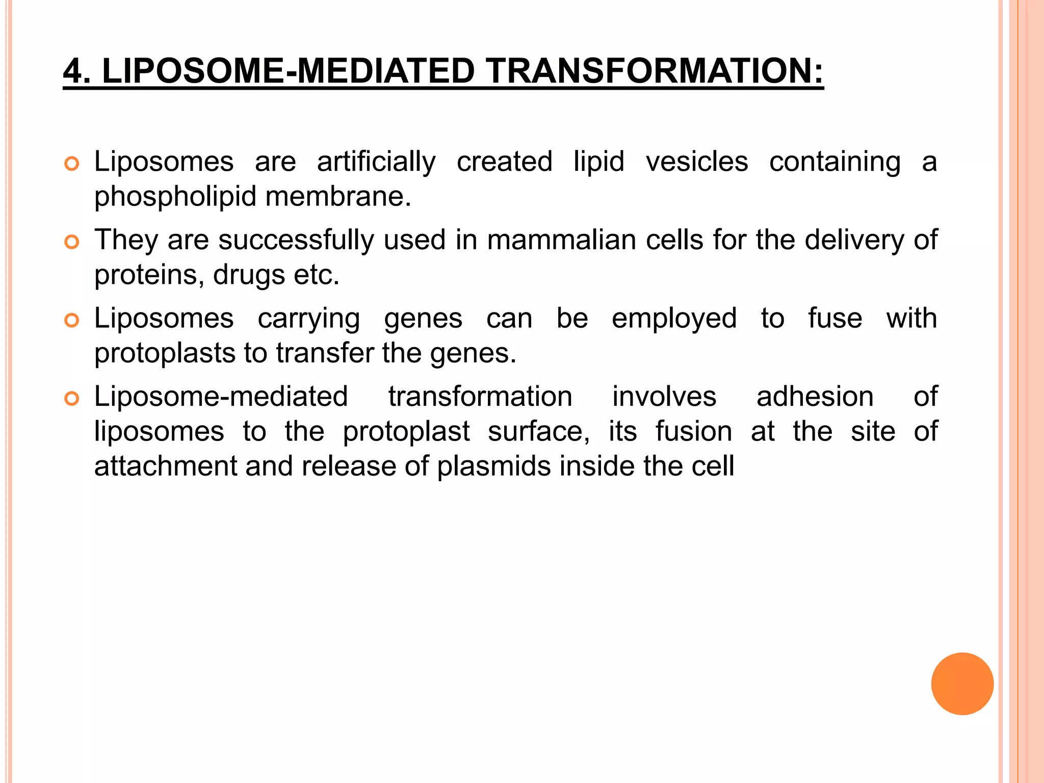 4. LIPOSOME-MEDIATED TRANSFORMATION:
 Liposomes are artificially created lipid vesicles containing a
phospholipid membrane.
 They are successfully used in mammalian cells for the delivery of
proteins, drugs etc.
 Liposomes carrying genes can be employed to fuse with
protoplasts to transfer the genes.
 Liposome-mediated transformation involves adhesion of
liposomes to the protoplast surface, its fusion at the site of
attachment and release of plasmids inside the cell
 