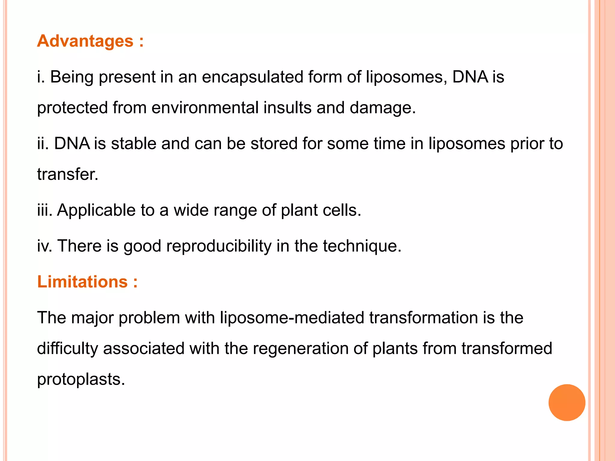 Advantages :
i. Being present in an encapsulated form of liposomes, DNA is
protected from environmental insults and damage.
ii. DNA is stable and can be stored for some time in liposomes prior to
transfer.
iii. Applicable to a wide range of plant cells.
iv. There is good reproducibility in the technique.
Limitations :
The major problem with liposome-mediated transformation is the
difficulty associated with the regeneration of plants from transformed
protoplasts.
 