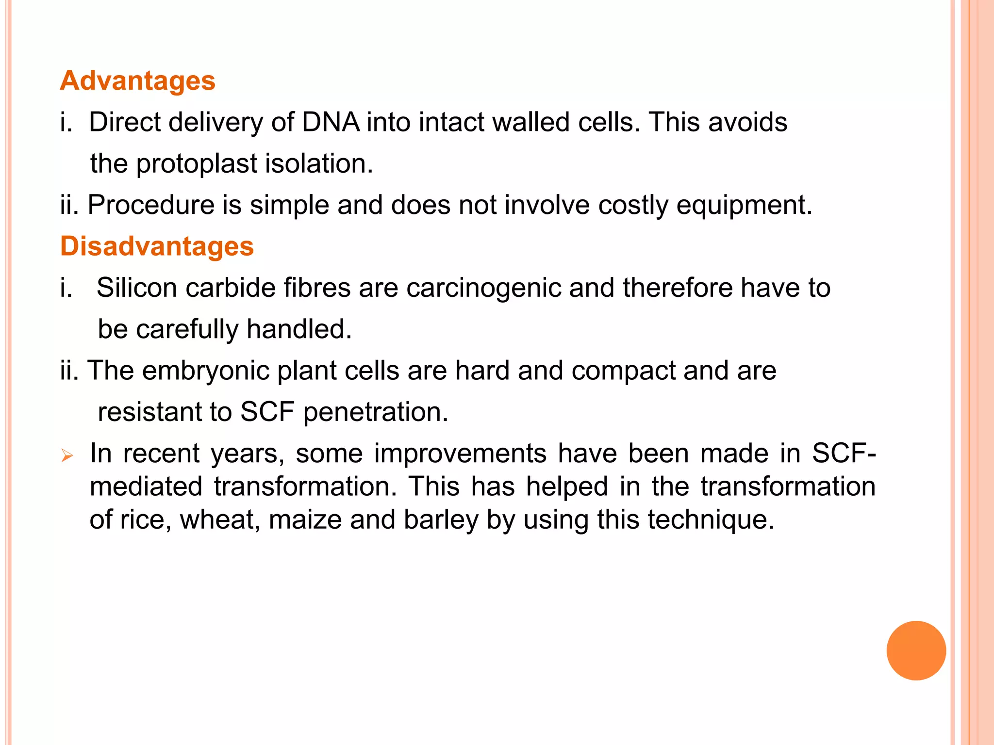 Advantages
i. Direct delivery of DNA into intact walled cells. This avoids
the protoplast isolation.
ii. Procedure is simple and does not involve costly equipment.
Disadvantages
i. Silicon carbide fibres are carcinogenic and therefore have to
be carefully handled.
ii. The embryonic plant cells are hard and compact and are
resistant to SCF penetration.
 In recent years, some improvements have been made in SCF-
mediated transformation. This has helped in the transformation
of rice, wheat, maize and barley by using this technique.
 