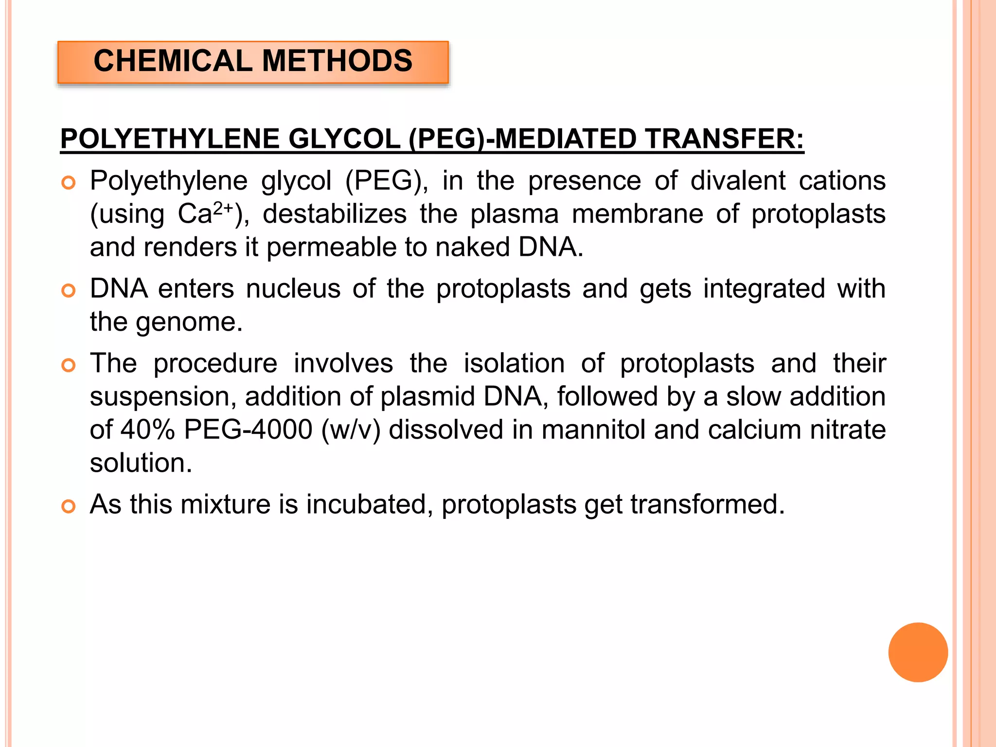 CHEMICAL METHODS
POLYETHYLENE GLYCOL (PEG)-MEDIATED TRANSFER:
 Polyethylene glycol (PEG), in the presence of divalent cations
(using Ca2+), destabilizes the plasma membrane of protoplasts
and renders it permeable to naked DNA.
 DNA enters nucleus of the protoplasts and gets integrated with
the genome.
 The procedure involves the isolation of protoplasts and their
suspension, addition of plasmid DNA, followed by a slow addition
of 40% PEG-4000 (w/v) dissolved in mannitol and calcium nitrate
solution.
 As this mixture is incubated, protoplasts get transformed.
 