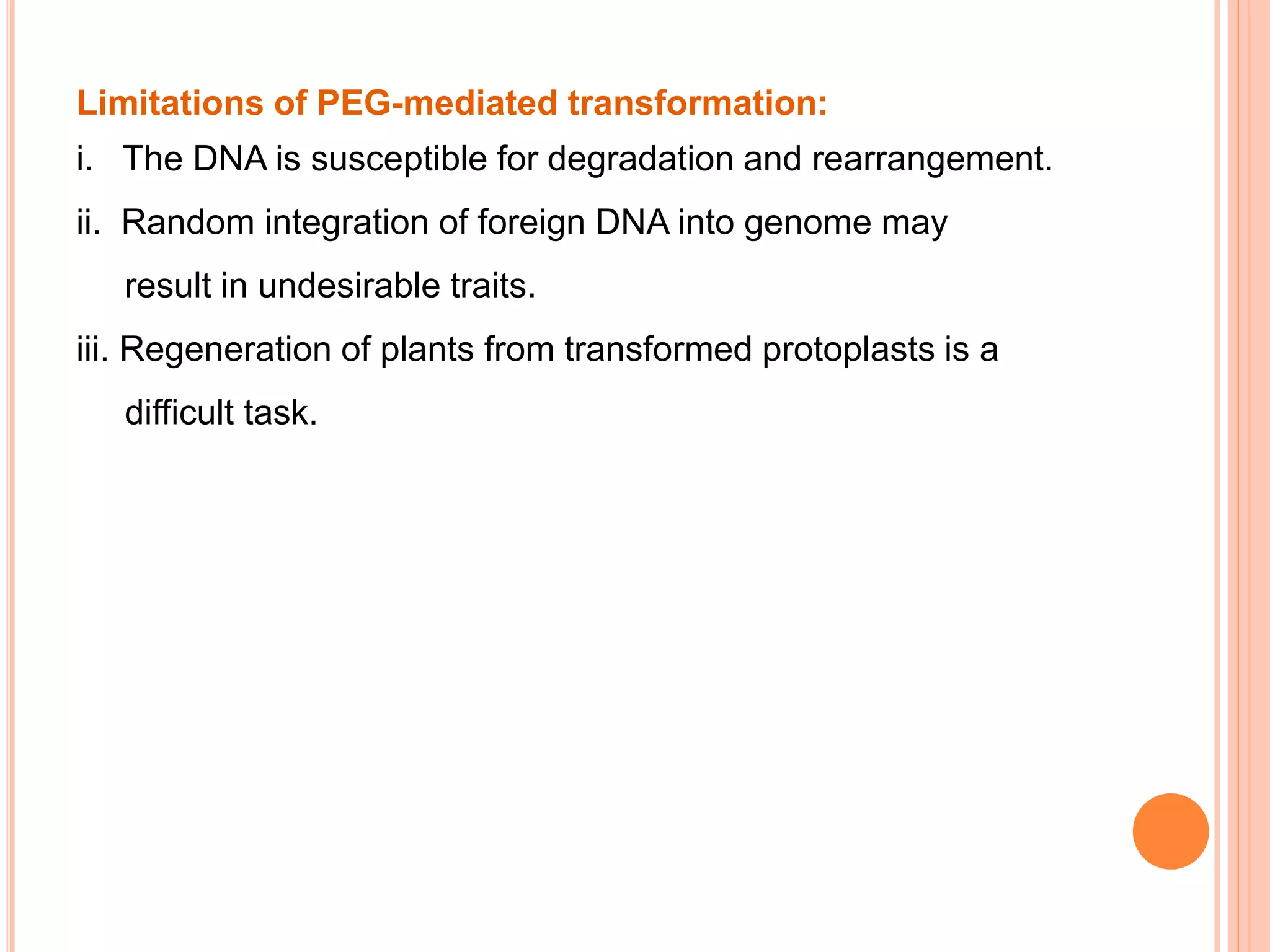 Limitations of PEG-mediated transformation:
i. The DNA is susceptible for degradation and rearrangement.
ii. Random integration of foreign DNA into genome may
result in undesirable traits.
iii. Regeneration of plants from transformed protoplasts is a
difficult task.
 