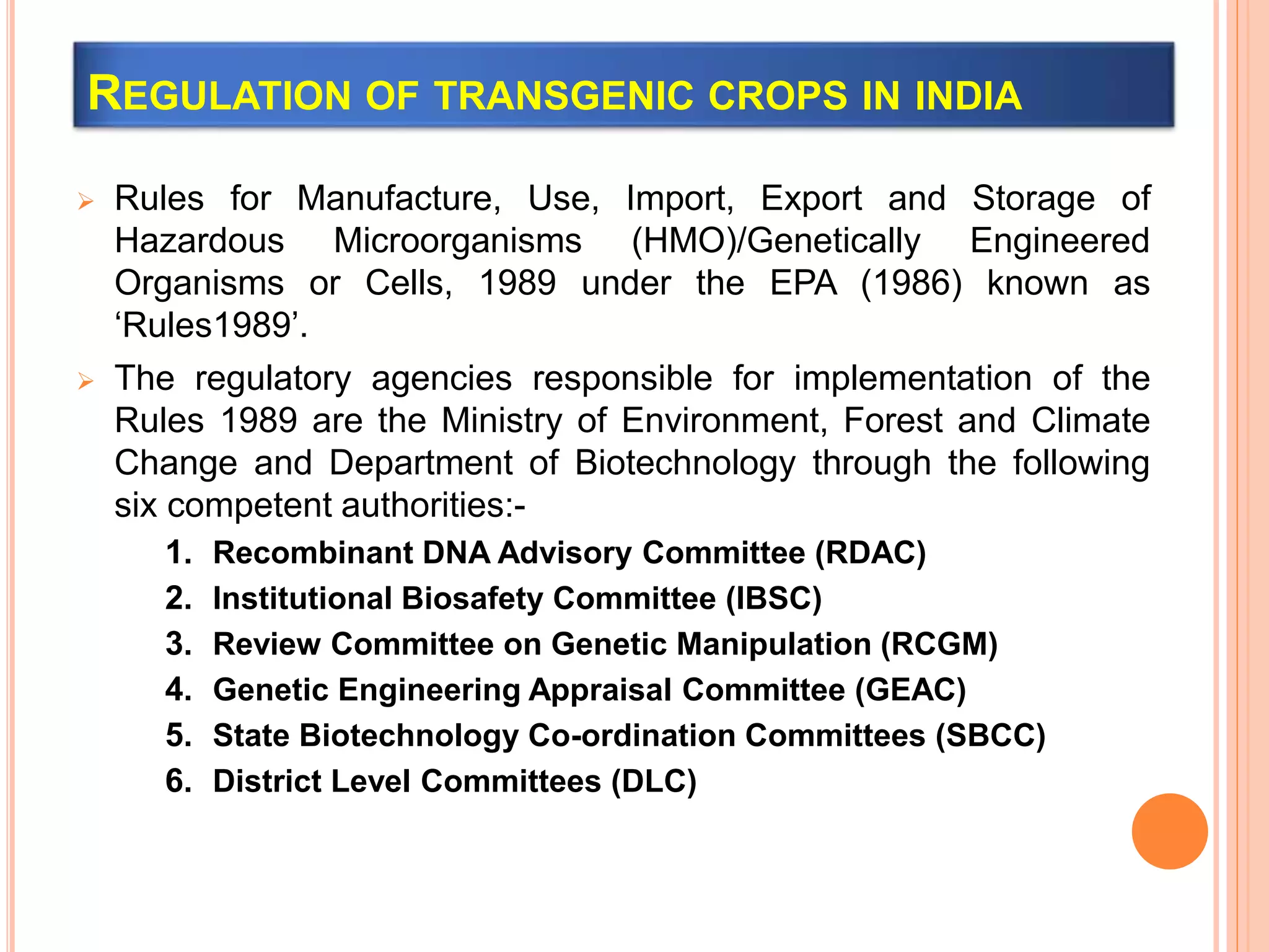 REGULATION OF TRANSGENIC CROPS IN INDIA
 Rules for Manufacture, Use, Import, Export and Storage of
Hazardous Microorganisms (HMO)/Genetically Engineered
Organisms or Cells, 1989 under the EPA (1986) known as
‘Rules1989’.
 The regulatory agencies responsible for implementation of the
Rules 1989 are the Ministry of Environment, Forest and Climate
Change and Department of Biotechnology through the following
six competent authorities:-
1. Recombinant DNA Advisory Committee (RDAC)
2. Institutional Biosafety Committee (IBSC)
3. Review Committee on Genetic Manipulation (RCGM)
4. Genetic Engineering Appraisal Committee (GEAC)
5. State Biotechnology Co-ordination Committees (SBCC)
6. District Level Committees (DLC)
 