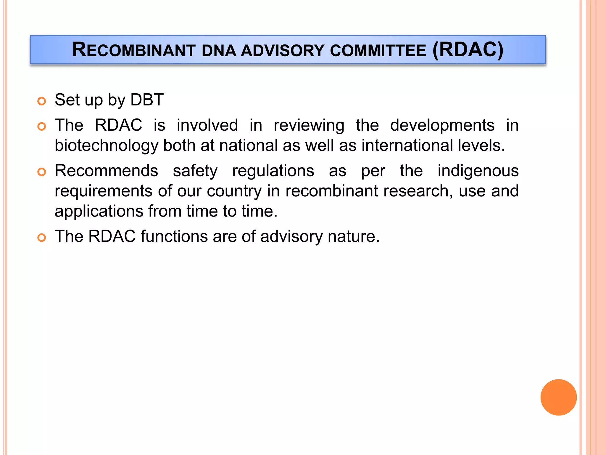 RECOMBINANT DNA ADVISORY COMMITTEE (RDAC)
 Set up by DBT
 The RDAC is involved in reviewing the developments in
biotechnology both at national as well as international levels.
 Recommends safety regulations as per the indigenous
requirements of our country in recombinant research, use and
applications from time to time.
 The RDAC functions are of advisory nature.
 