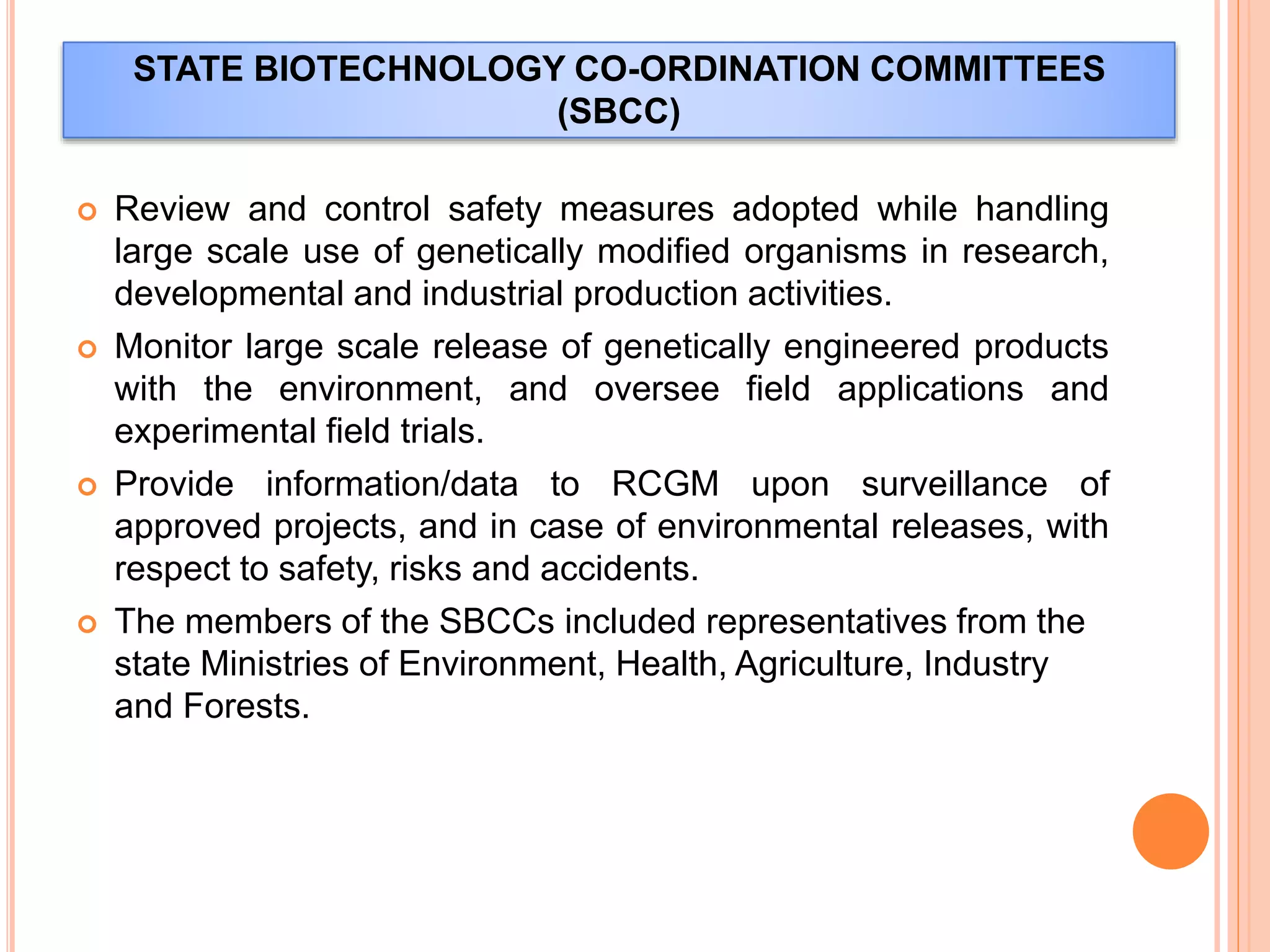 STATE BIOTECHNOLOGY CO-ORDINATION COMMITTEES
(SBCC)
 Review and control safety measures adopted while handling
large scale use of genetically modified organisms in research,
developmental and industrial production activities.
 Monitor large scale release of genetically engineered products
with the environment, and oversee field applications and
experimental field trials.
 Provide information/data to RCGM upon surveillance of
approved projects, and in case of environmental releases, with
respect to safety, risks and accidents.
 The members of the SBCCs included representatives from the
state Ministries of Environment, Health, Agriculture, Industry
and Forests.
 