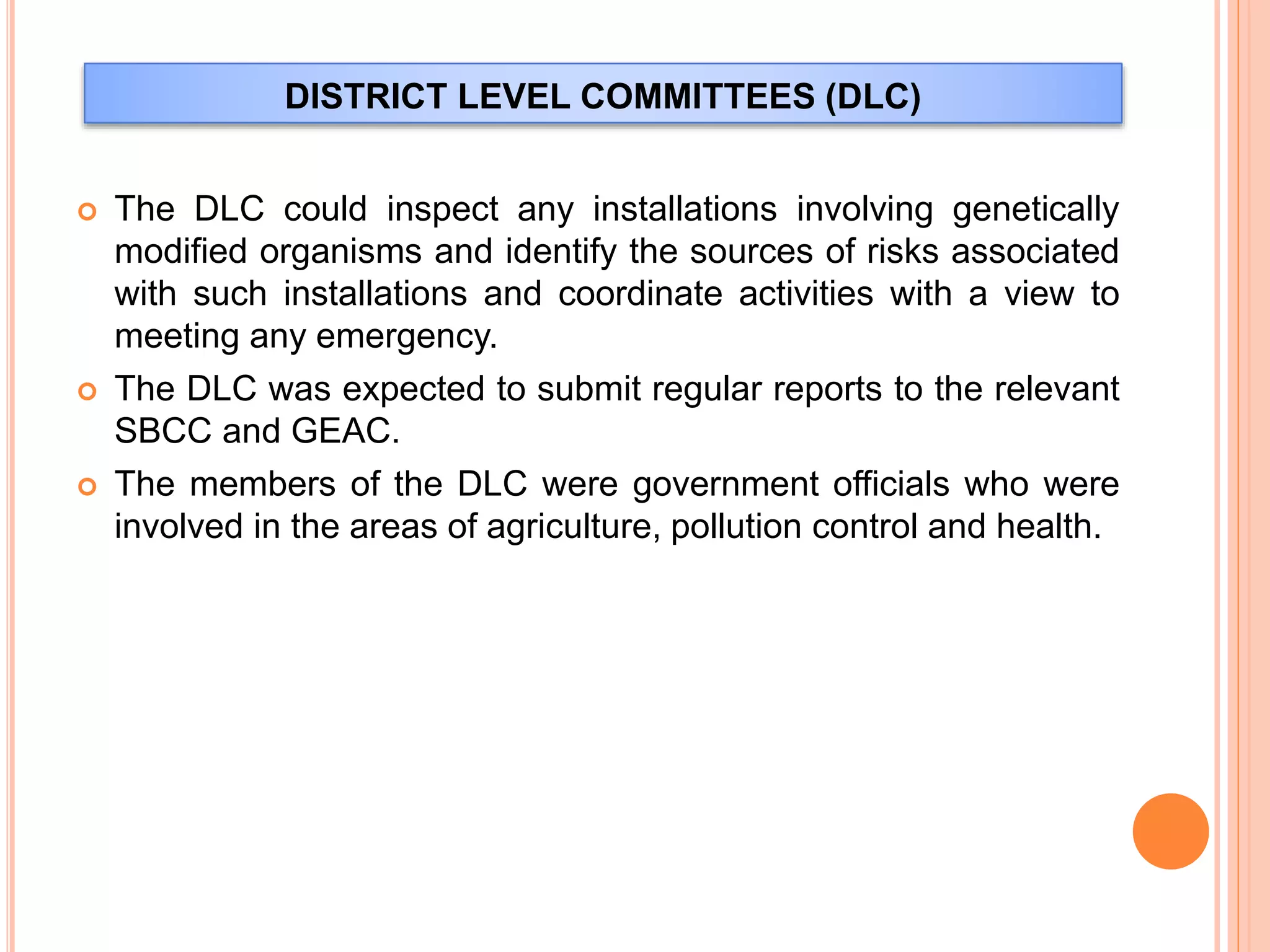 DISTRICT LEVEL COMMITTEES (DLC)
 The DLC could inspect any installations involving genetically
modified organisms and identify the sources of risks associated
with such installations and coordinate activities with a view to
meeting any emergency.
 The DLC was expected to submit regular reports to the relevant
SBCC and GEAC.
 The members of the DLC were government officials who were
involved in the areas of agriculture, pollution control and health.
 