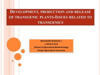 DEVELOPMENT, PRODUCTION AND RELEASE
OF TRANSGENIC PLANTS-ISSUES RELATED TO
TRANSGENICS
Navaneetha Krishnan J
L-2016-A-18-D
School of Agricultural Biotechnology
Punjab Agricultural University
 