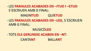 -LES PARAULES ACABADES EN –ITUD I –ETUD
S´ESCRIUEN AMB D FINAL:
MAGNITUD QUIETUD
-LES PARAULES ACABADES EN –LEG, S´ESCRIUEN
AMB G FINAL:
MUSICÒLEG
-TOTS ELS GERUNDIS ACABEN EN –NT:
CANTANT BALLANT