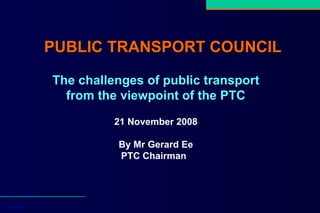 PUBLIC TRANSPORT COUNCIL   14/4/2008 The challenges of public transport from the viewpoint of the PTC 21 November 2008 By Mr Gerard Ee PTC Chairman   