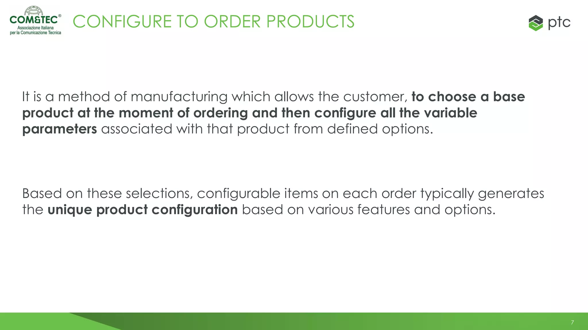 7
CONFIGURE TO ORDER PRODUCTS
It is a method of manufacturing which allows the customer, to choose a base
product at the moment of ordering and then configure all the variable
parameters associated with that product from defined options.
Based on these selections, configurable items on each order typically generates
the unique product configuration based on various features and options.
 