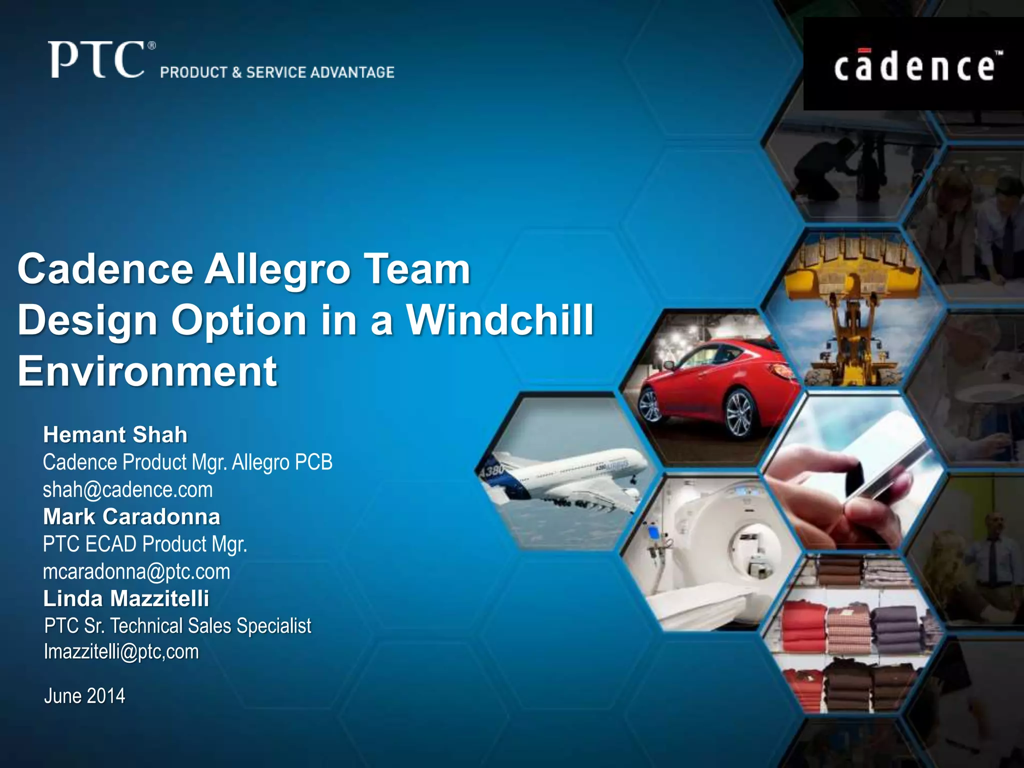 Cadence Allegro Team 
Design Option in a Windchill 
Environment 
Hemant Shah 
Cadence Product Mgr. Allegro PCB 
shah@cadence.com 
Mark Caradonna 
PTC ECAD Product Mgr. 
mcaradonna@ptc.com 
Linda Mazzitelli 
PTC Sr. Technical Sales Specialist 
lmazzitelli@ptc,com 
June 2014 
 