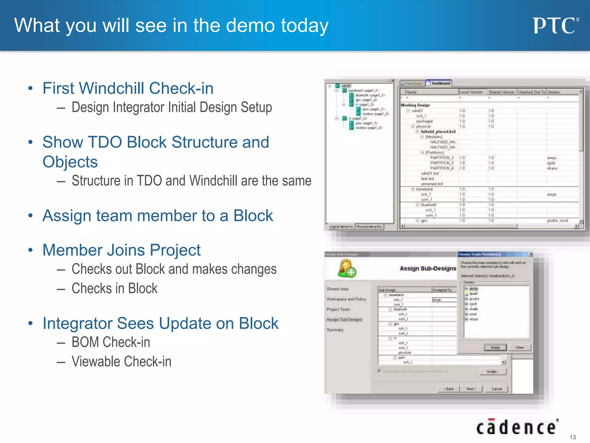 13 
What you will see in the demo today 
• First Windchill Check-in 
– Design Integrator Initial Design Setup 
• Show TDO Block Structure and 
Objects 
– Structure in TDO and Windchill are the same 
• Assign team member to a Block 
• Member Joins Project 
– Checks out Block and makes changes 
– Checks in Block 
• Integrator Sees Update on Block 
– BOM Check-in 
– Viewable Check-in 
 