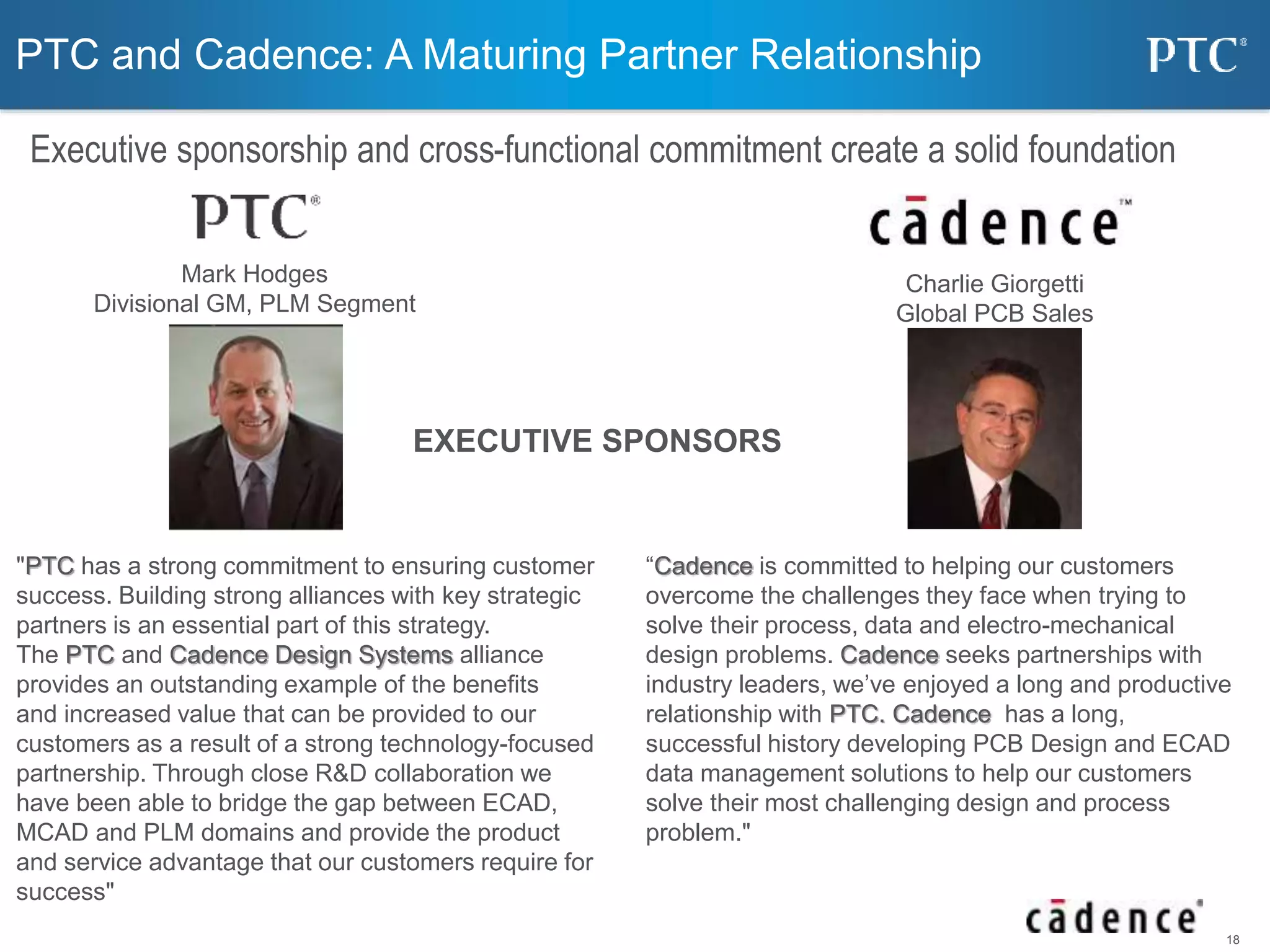 18 
PTC and Cadence: A Maturing Partner Relationship 
Executive sponsorship and cross-functional commitment create a solid foundation 
Charlie Giorgetti 
Global PCB Sales 
Mark Hodges 
Divisional GM, PLM Segment 
EXECUTIVE SPONSORS 
"PTC has a strong commitment to ensuring customer 
success. Building strong alliances with key strategic 
partners is an essential part of this strategy. 
The PTC and Cadence Design Systems alliance 
provides an outstanding example of the benefits 
and increased value that can be provided to our 
customers as a result of a strong technology-focused 
partnership. Through close R&D collaboration we 
have been able to bridge the gap between ECAD, 
MCAD and PLM domains and provide the product 
and service advantage that our customers require for 
success" 
“Cadence is committed to helping our customers 
overcome the challenges they face when trying to 
solve their process, data and electro-mechanical 
design problems. Cadence seeks partnerships with 
industry leaders, we’ve enjoyed a long and productive 
relationship with PTC. Cadence has a long, 
successful history developing PCB Design and ECAD 
data management solutions to help our customers 
solve their most challenging design and process 
problem." 
