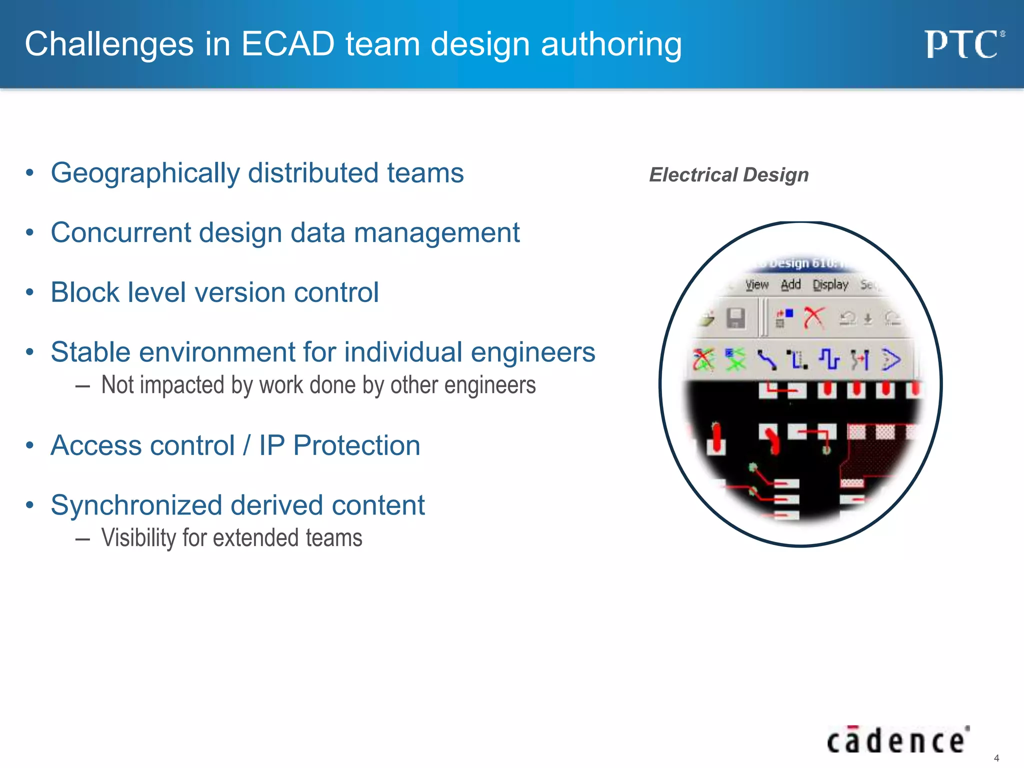 4 
Challenges in ECAD team design authoring 
• Geographically distributed teams 
• Concurrent design data management 
• Block level version control 
• Stable environment for individual engineers 
– Not impacted by work done by other engineers 
• Access control / IP Protection 
• Synchronized derived content 
– Visibility for extended teams 
Electrical Design 
 