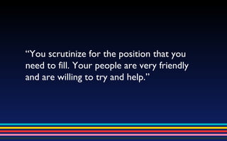 “ You scrutinize for the position that you need to fill. Your people are very friendly and are willing to try and help.” 