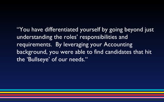 “ You have differentiated yourself by going beyond just understanding the roles’ responsibilities and requirements.  By leveraging your Accounting background, you were able to find candidates that hit the ‘Bullseye’ of our needs.“ 